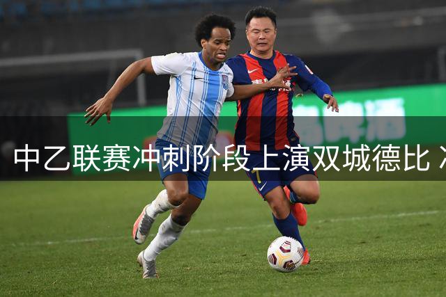 中乙联赛冲刺阶段上演双城德比 冲甲保级悬念迭起