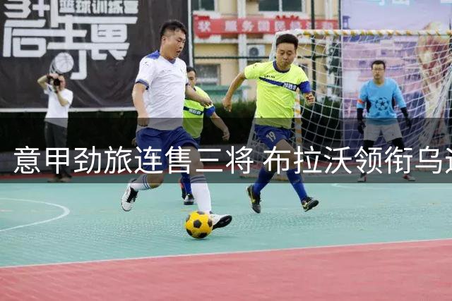 意甲劲旅连售三将 布拉沃领衔乌迪内斯转会潮