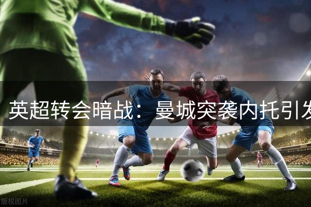 英超转会暗战：曼城突袭内托引发连锁反应 三方角力暗藏玄机