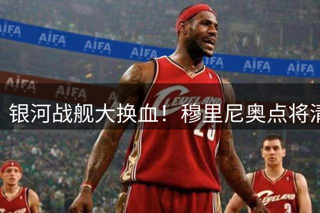 银河战舰大换血！穆里尼奥点将清洗6员大将重组战舰阵容